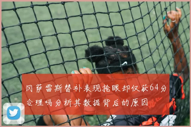 冈萨雷斯替补表现抢眼却仅获64分合理吗分析其数据背后的原因