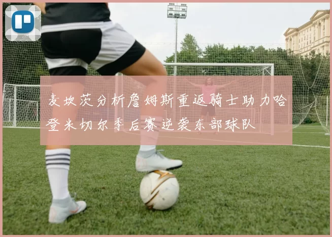 麦坎茨分析詹姆斯重返骑士助力哈登米切尔季后赛逆袭东部球队