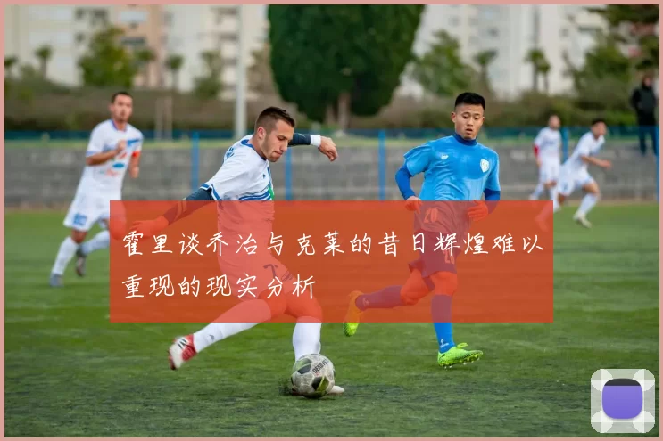 霍里谈乔治与克莱的昔日辉煌难以重现的现实分析